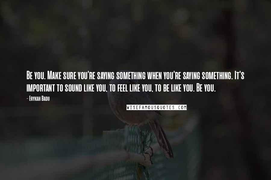 Erykah Badu Quotes: Be you. Make sure you're saying something when you're saying something. It's important to sound like you, to feel like you, to be like you. Be you.