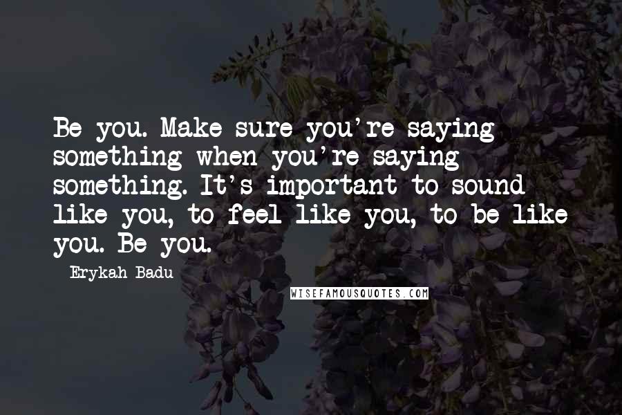 Erykah Badu Quotes: Be you. Make sure you're saying something when you're saying something. It's important to sound like you, to feel like you, to be like you. Be you.