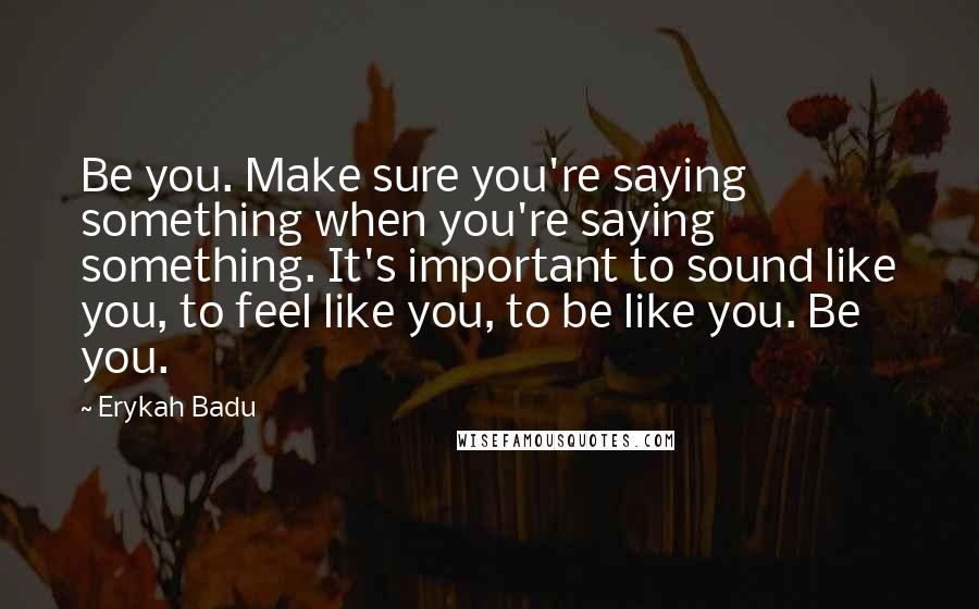 Erykah Badu Quotes: Be you. Make sure you're saying something when you're saying something. It's important to sound like you, to feel like you, to be like you. Be you.