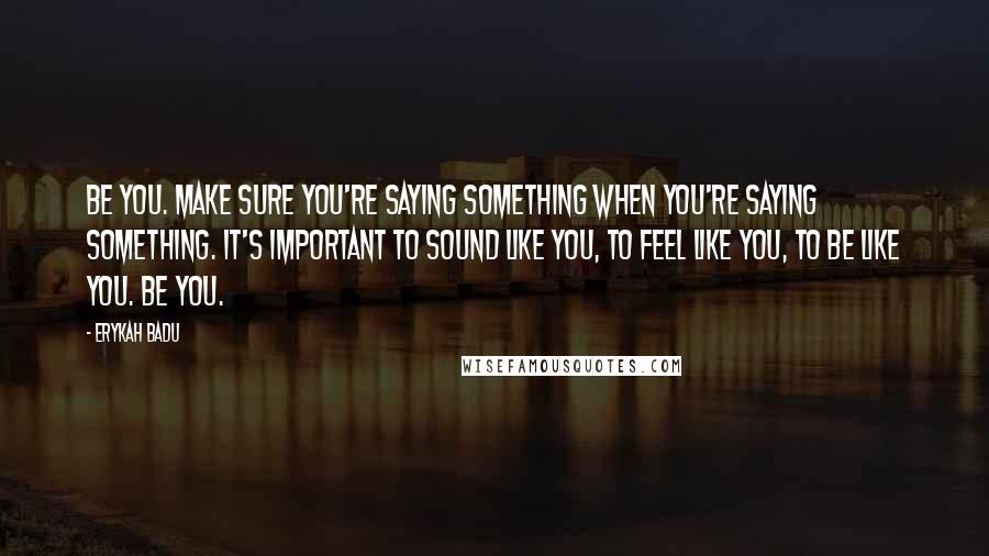 Erykah Badu Quotes: Be you. Make sure you're saying something when you're saying something. It's important to sound like you, to feel like you, to be like you. Be you.