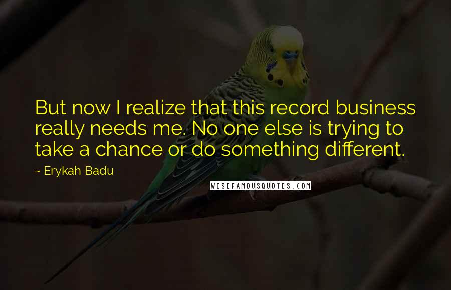 Erykah Badu Quotes: But now I realize that this record business really needs me. No one else is trying to take a chance or do something different.