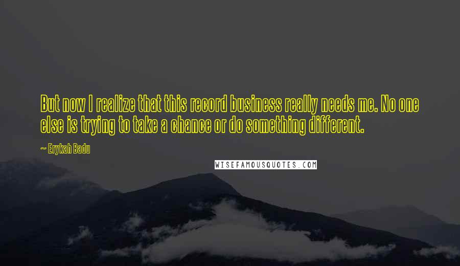 Erykah Badu Quotes: But now I realize that this record business really needs me. No one else is trying to take a chance or do something different.