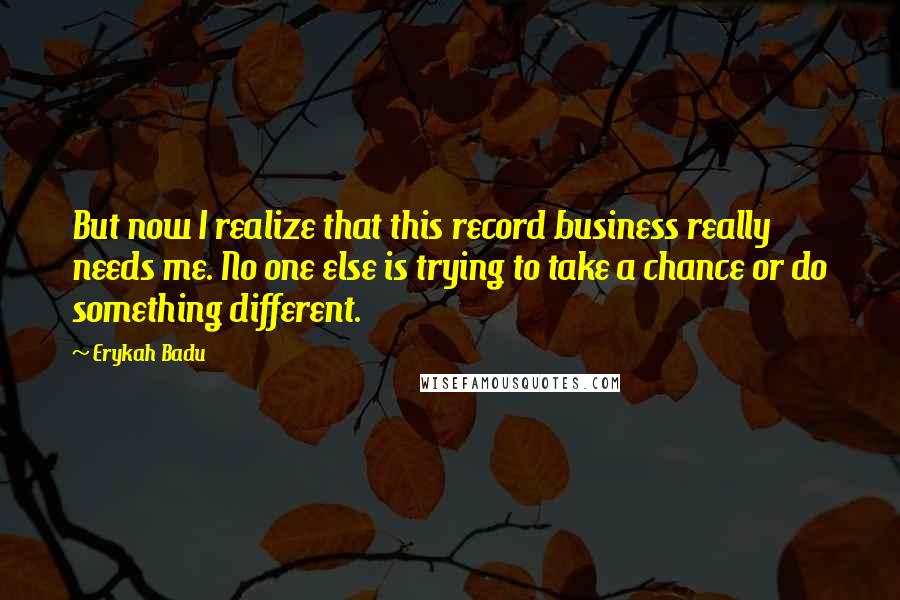 Erykah Badu Quotes: But now I realize that this record business really needs me. No one else is trying to take a chance or do something different.