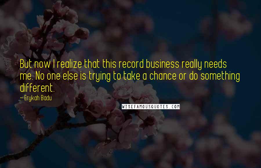 Erykah Badu Quotes: But now I realize that this record business really needs me. No one else is trying to take a chance or do something different.