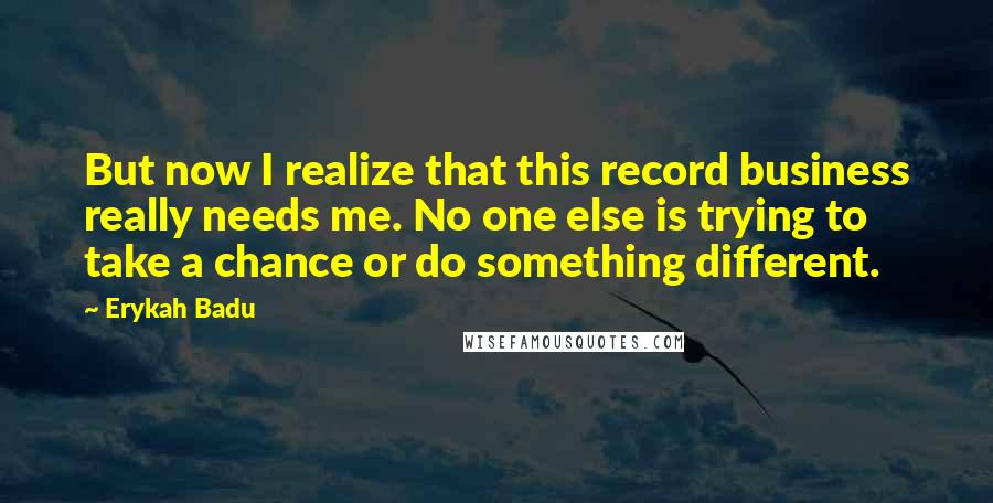 Erykah Badu Quotes: But now I realize that this record business really needs me. No one else is trying to take a chance or do something different.