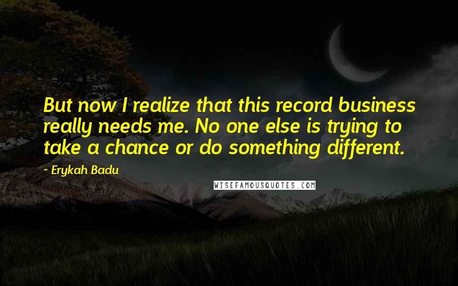 Erykah Badu Quotes: But now I realize that this record business really needs me. No one else is trying to take a chance or do something different.