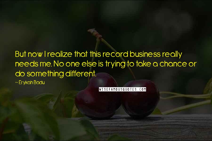 Erykah Badu Quotes: But now I realize that this record business really needs me. No one else is trying to take a chance or do something different.