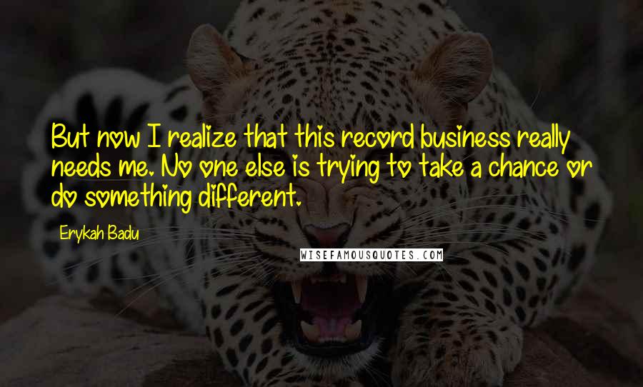 Erykah Badu Quotes: But now I realize that this record business really needs me. No one else is trying to take a chance or do something different.