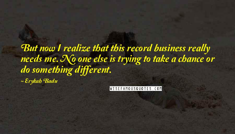 Erykah Badu Quotes: But now I realize that this record business really needs me. No one else is trying to take a chance or do something different.