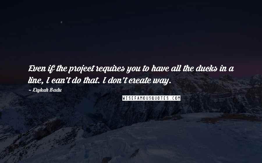 Erykah Badu Quotes: Even if the project requires you to have all the ducks in a line, I can't do that. I don't create way.