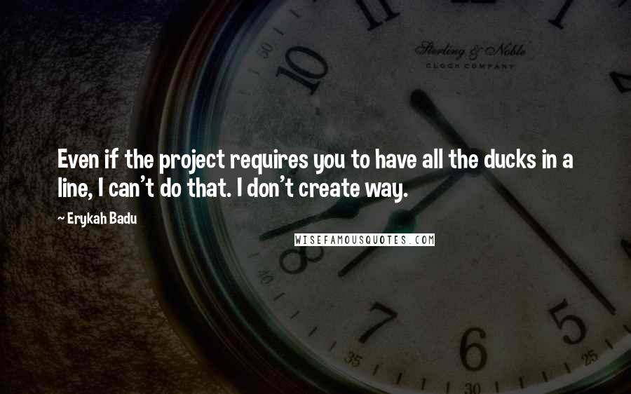 Erykah Badu Quotes: Even if the project requires you to have all the ducks in a line, I can't do that. I don't create way.