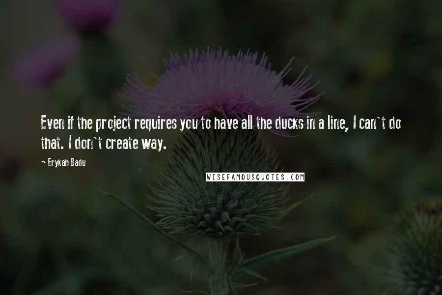 Erykah Badu Quotes: Even if the project requires you to have all the ducks in a line, I can't do that. I don't create way.