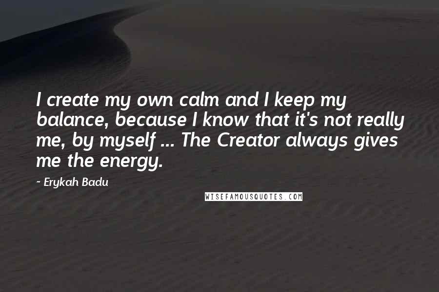 Erykah Badu Quotes: I create my own calm and I keep my balance, because I know that it's not really me, by myself ... The Creator always gives me the energy.