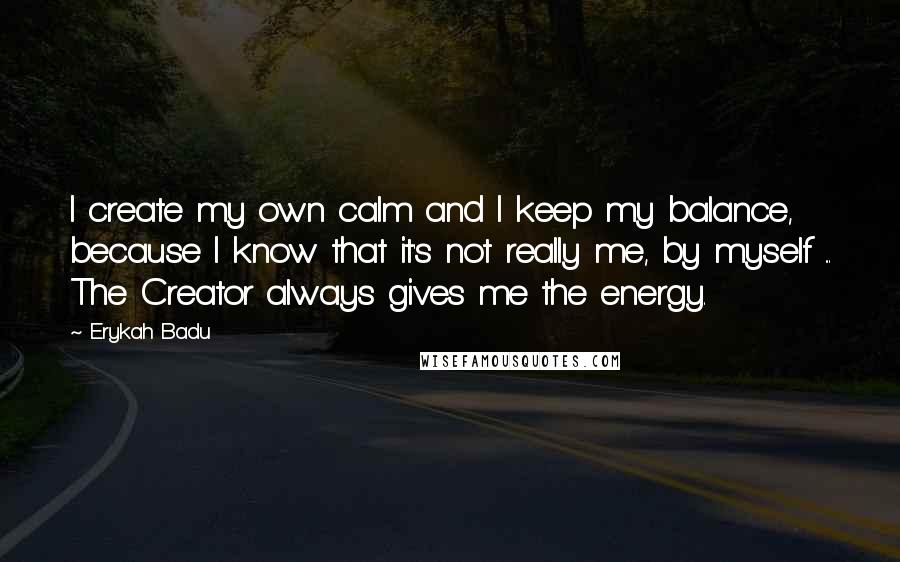 Erykah Badu Quotes: I create my own calm and I keep my balance, because I know that it's not really me, by myself ... The Creator always gives me the energy.