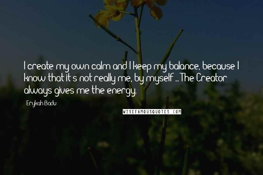 Erykah Badu Quotes: I create my own calm and I keep my balance, because I know that it's not really me, by myself ... The Creator always gives me the energy.