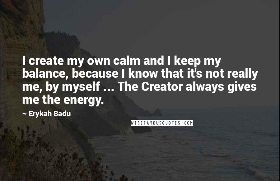 Erykah Badu Quotes: I create my own calm and I keep my balance, because I know that it's not really me, by myself ... The Creator always gives me the energy.