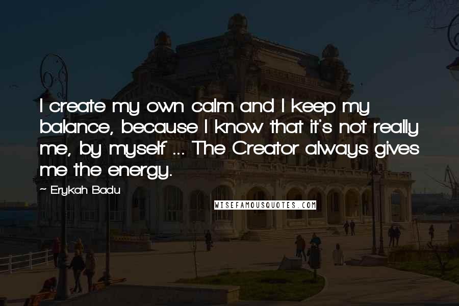 Erykah Badu Quotes: I create my own calm and I keep my balance, because I know that it's not really me, by myself ... The Creator always gives me the energy.