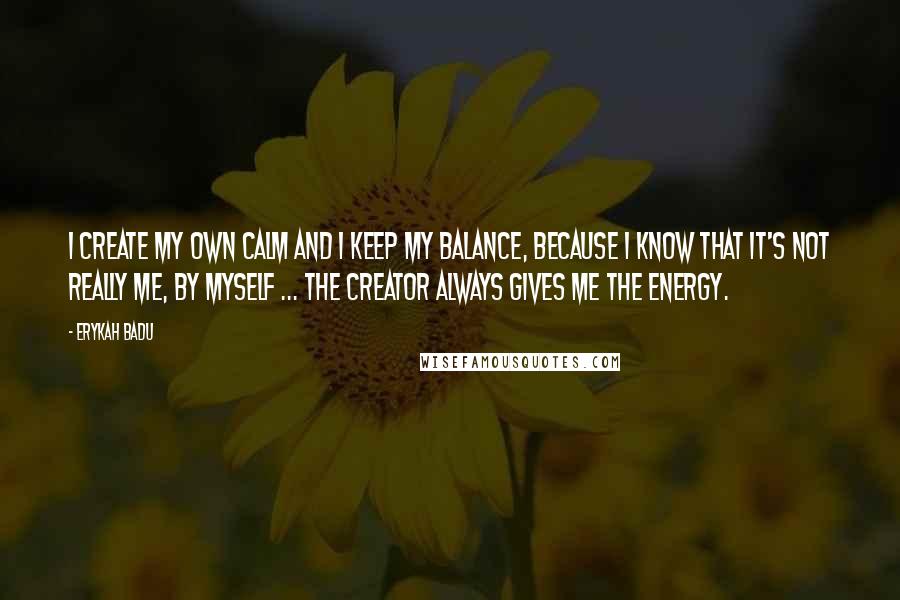 Erykah Badu Quotes: I create my own calm and I keep my balance, because I know that it's not really me, by myself ... The Creator always gives me the energy.