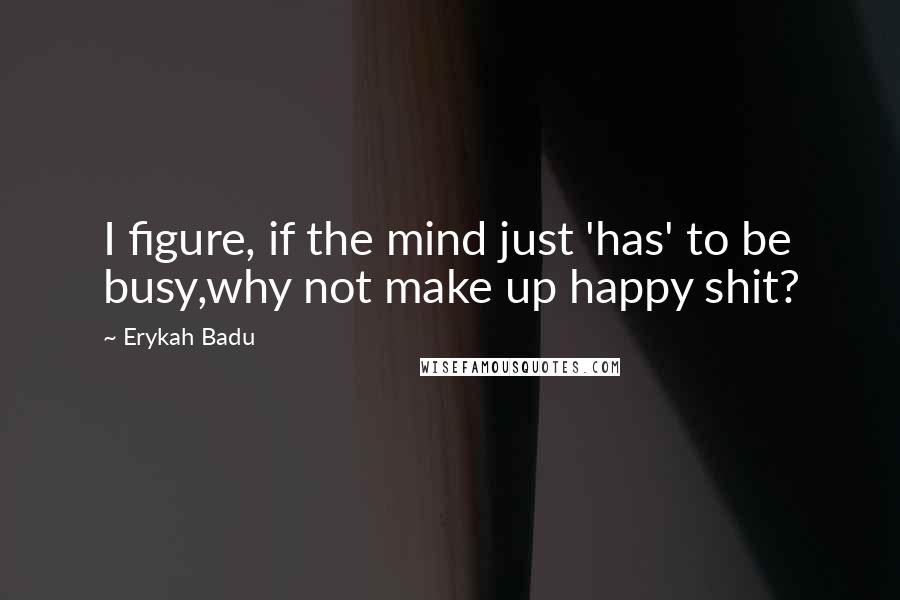 Erykah Badu Quotes: I figure, if the mind just 'has' to be busy,why not make up happy shit?