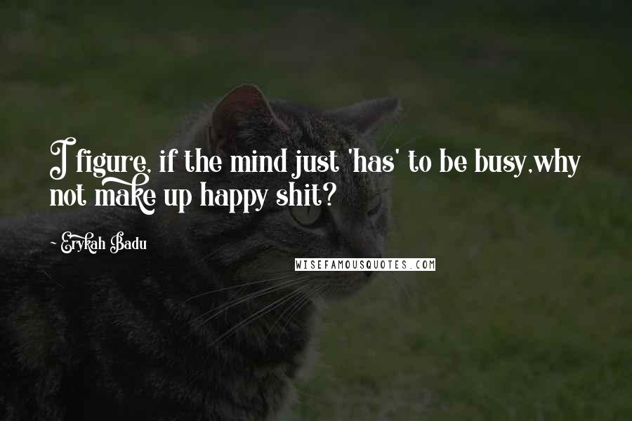 Erykah Badu Quotes: I figure, if the mind just 'has' to be busy,why not make up happy shit?