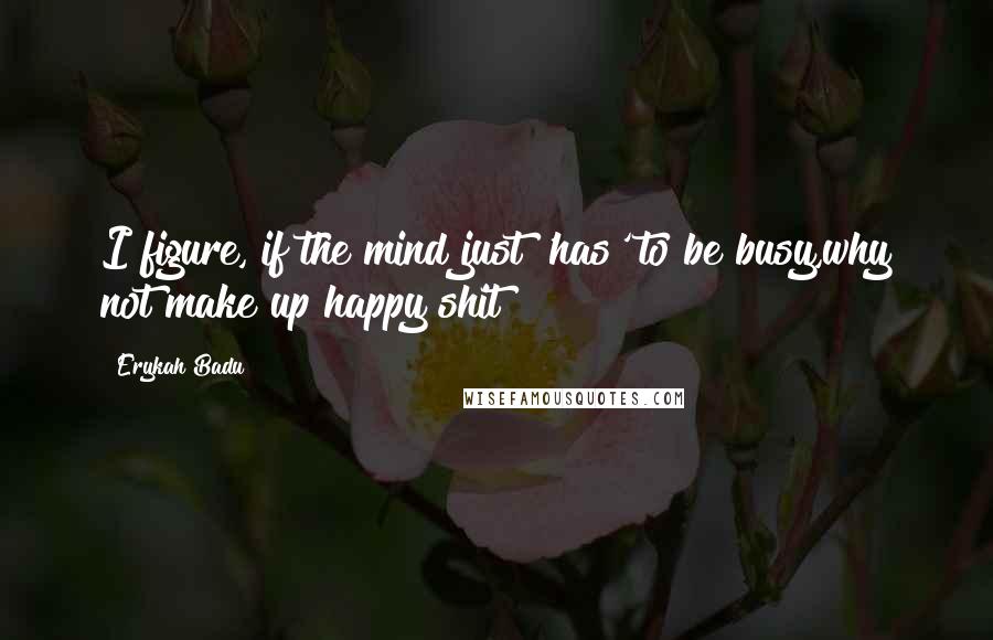 Erykah Badu Quotes: I figure, if the mind just 'has' to be busy,why not make up happy shit?