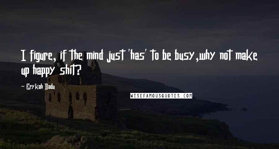 Erykah Badu Quotes: I figure, if the mind just 'has' to be busy,why not make up happy shit?