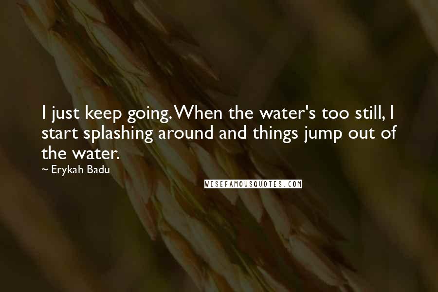 Erykah Badu Quotes: I just keep going. When the water's too still, I start splashing around and things jump out of the water.