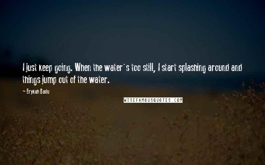 Erykah Badu Quotes: I just keep going. When the water's too still, I start splashing around and things jump out of the water.