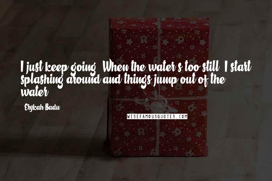 Erykah Badu Quotes: I just keep going. When the water's too still, I start splashing around and things jump out of the water.