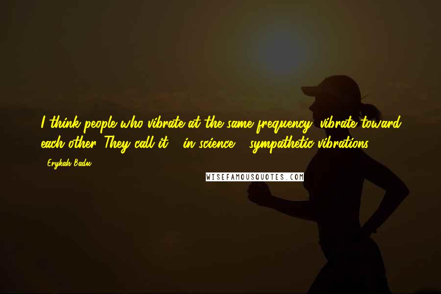 Erykah Badu Quotes: I think people who vibrate at the same frequency, vibrate toward each other. They call it - in science - sympathetic vibrations.