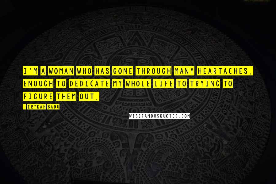 Erykah Badu Quotes: I'm a woman who has gone through many heartaches, enough to dedicate my whole life to trying to figure them out.