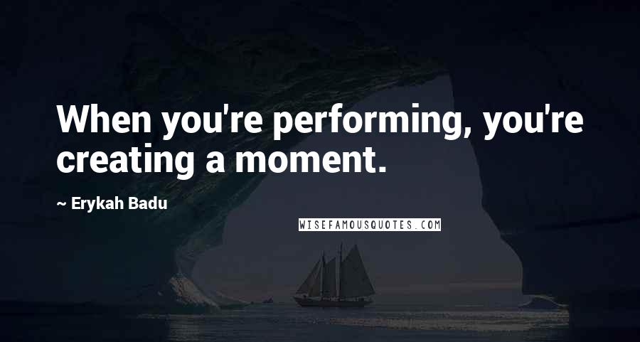 Erykah Badu Quotes: When you're performing, you're creating a moment.