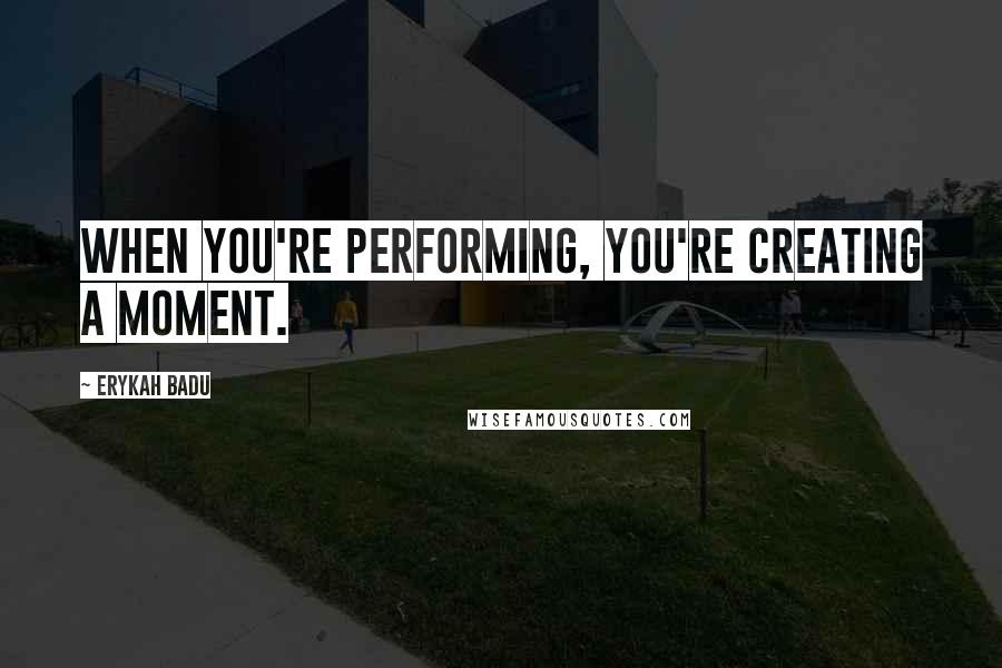 Erykah Badu Quotes: When you're performing, you're creating a moment.