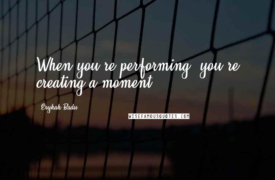 Erykah Badu Quotes: When you're performing, you're creating a moment.