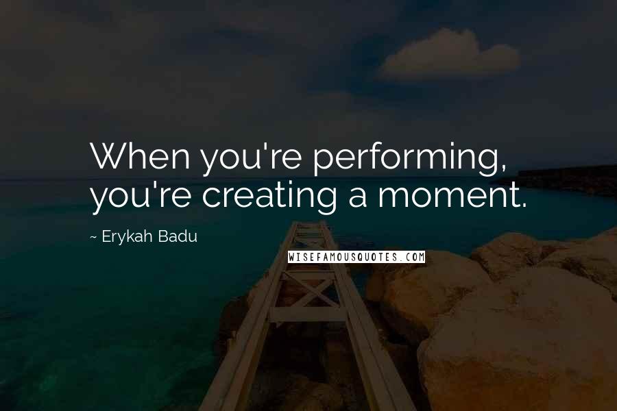 Erykah Badu Quotes: When you're performing, you're creating a moment.