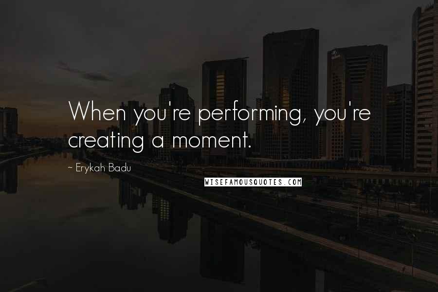 Erykah Badu Quotes: When you're performing, you're creating a moment.