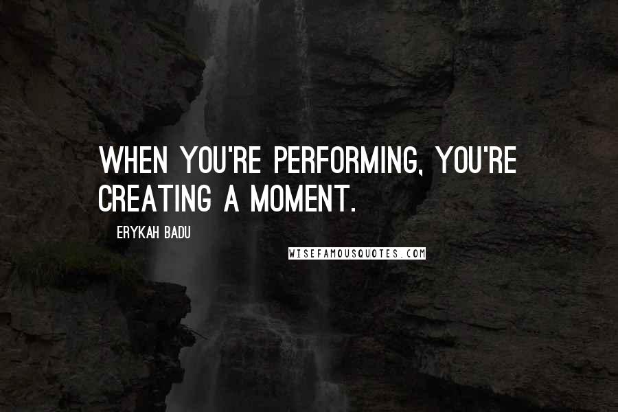 Erykah Badu Quotes: When you're performing, you're creating a moment.