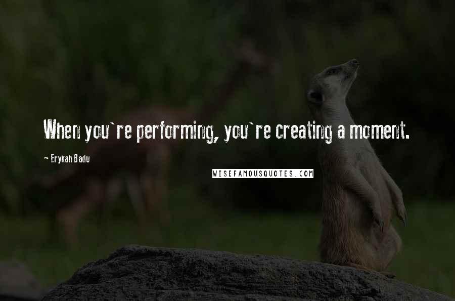 Erykah Badu Quotes: When you're performing, you're creating a moment.