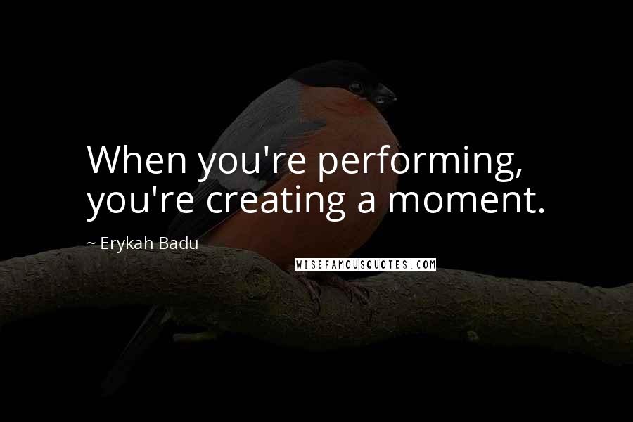Erykah Badu Quotes: When you're performing, you're creating a moment.