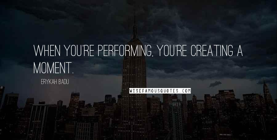 Erykah Badu Quotes: When you're performing, you're creating a moment.