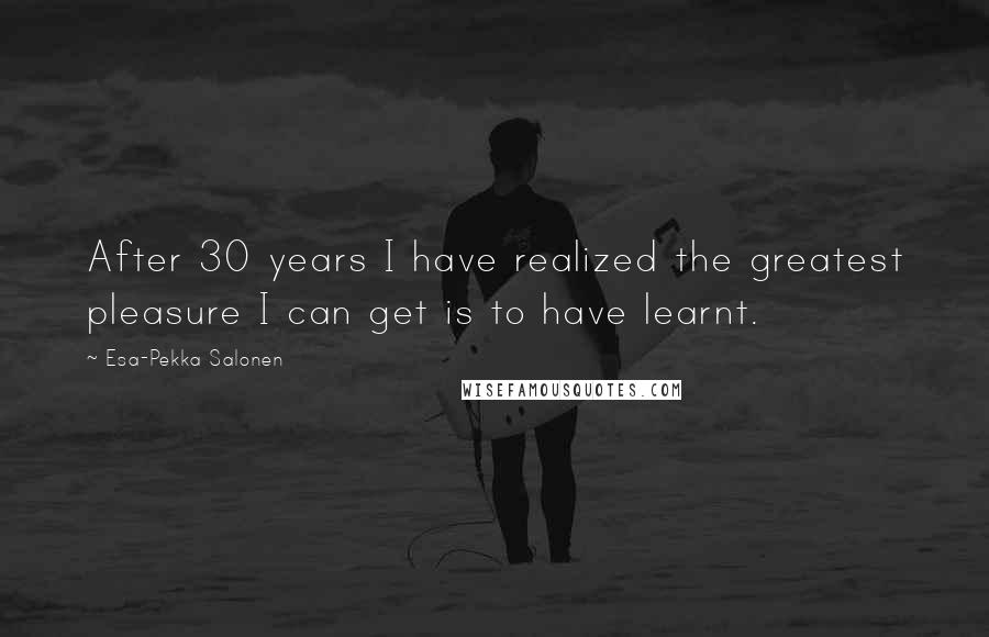 Esa-Pekka Salonen Quotes: After 30 years I have realized the greatest pleasure I can get is to have learnt.