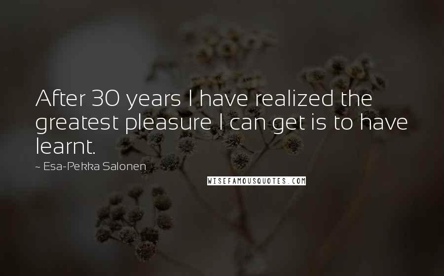 Esa-Pekka Salonen Quotes: After 30 years I have realized the greatest pleasure I can get is to have learnt.