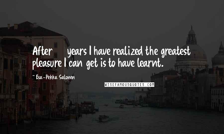 Esa-Pekka Salonen Quotes: After 30 years I have realized the greatest pleasure I can get is to have learnt.