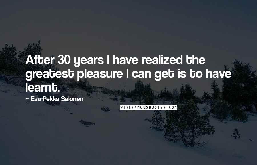 Esa-Pekka Salonen Quotes: After 30 years I have realized the greatest pleasure I can get is to have learnt.