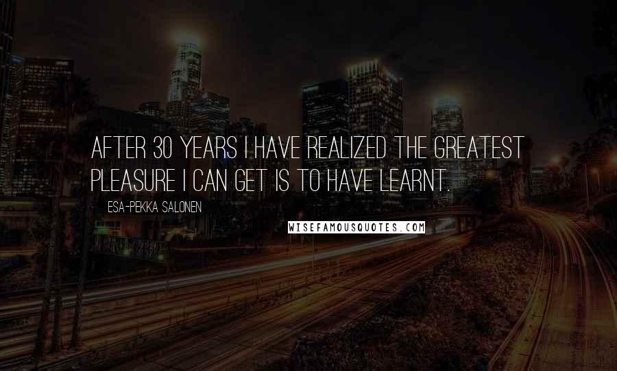 Esa-Pekka Salonen Quotes: After 30 years I have realized the greatest pleasure I can get is to have learnt.