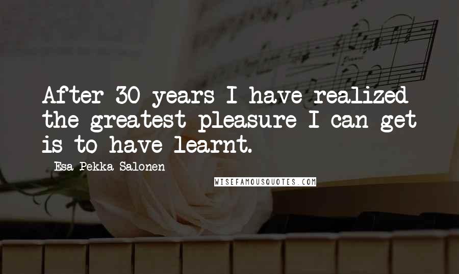 Esa-Pekka Salonen Quotes: After 30 years I have realized the greatest pleasure I can get is to have learnt.