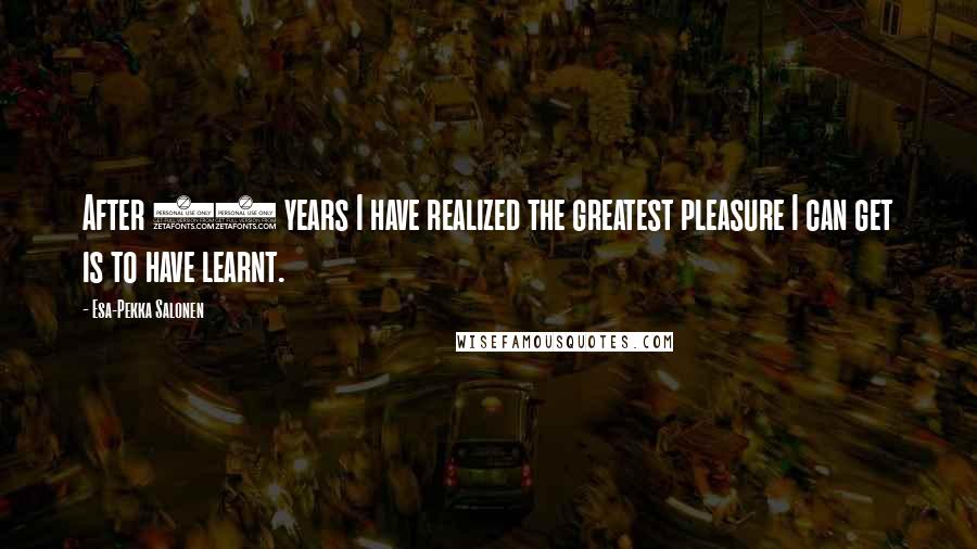 Esa-Pekka Salonen Quotes: After 30 years I have realized the greatest pleasure I can get is to have learnt.