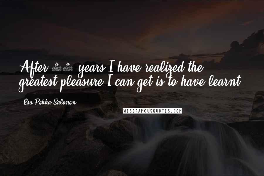 Esa-Pekka Salonen Quotes: After 30 years I have realized the greatest pleasure I can get is to have learnt.