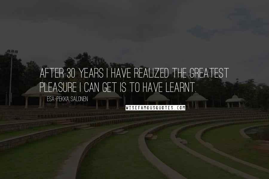Esa-Pekka Salonen Quotes: After 30 years I have realized the greatest pleasure I can get is to have learnt.