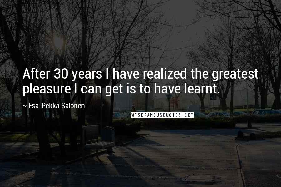 Esa-Pekka Salonen Quotes: After 30 years I have realized the greatest pleasure I can get is to have learnt.